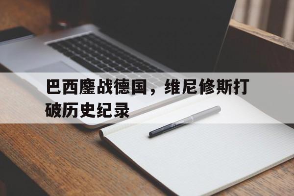 开云体育官网-包含巴西鏖战德国,维尼修斯打破历史纪录的词条